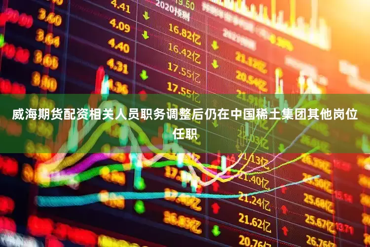 威海期货配资相关人员职务调整后仍在中国稀土集团其他岗位任职
