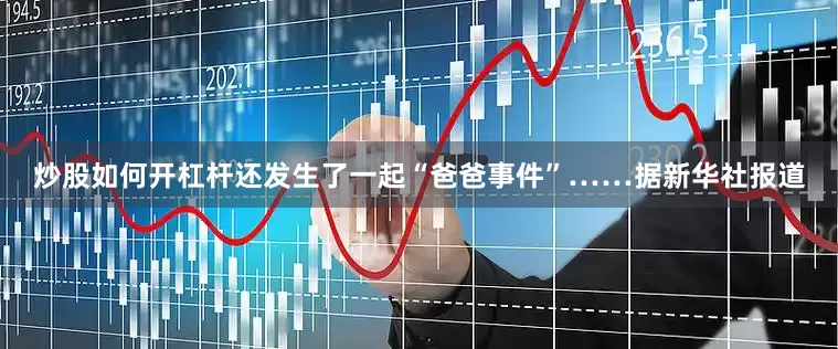 炒股如何开杠杆还发生了一起“爸爸事件”……　　据新华社报道