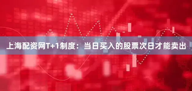 上海配资网T+1制度：当日买入的股票次日才能卖出