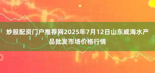 炒股配资门户推荐网2025年7月12日山东威海水产品批发市场价格行情