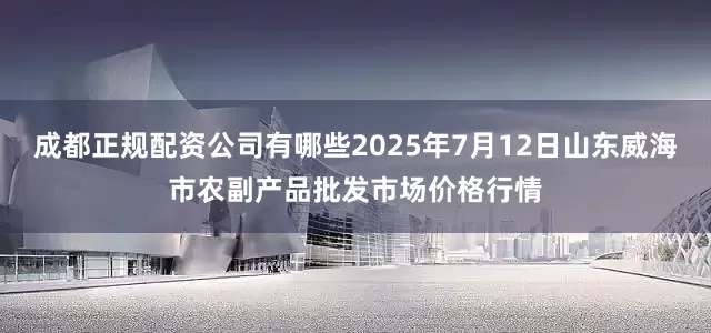 成都正规配资公司有哪些2025年7月12日山东威海市农副产品批发市场价格行情
