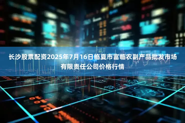 长沙股票配资2025年7月16日临夏市富临农副产品批发市场有限责任公司价格行情