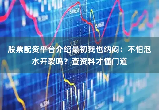 股票配资平台介绍最初我也纳闷：不怕泡水开裂吗？查资料才懂门道