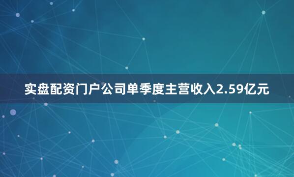 实盘配资门户公司单季度主营收入2.59亿元