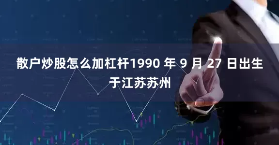 散户炒股怎么加杠杆1990 年 9 月 27 日出生于江苏苏州