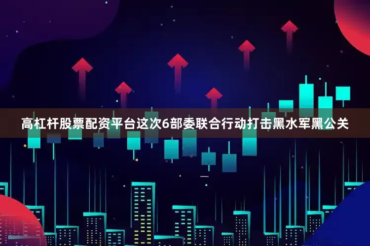 高杠杆股票配资平台这次6部委联合行动打击黑水军黑公关