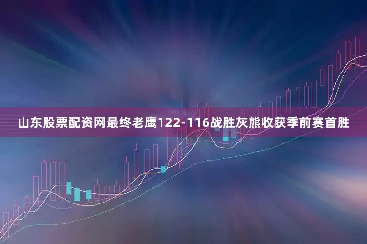 山东股票配资网最终老鹰122-116战胜灰熊收获季前赛首胜