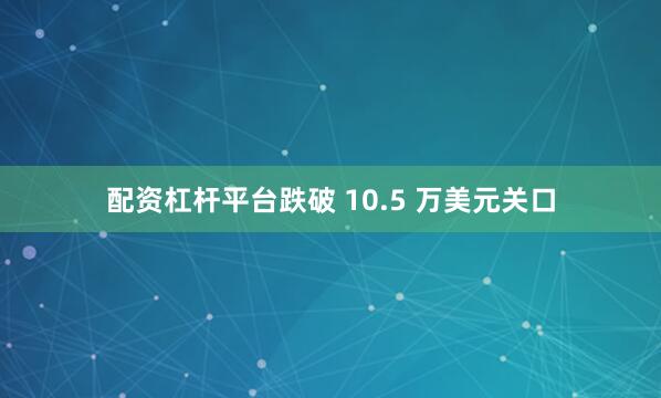 配资杠杆平台跌破 10.5 万美元关口