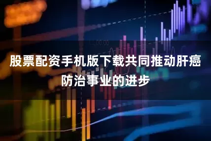 股票配资手机版下载共同推动肝癌防治事业的进步